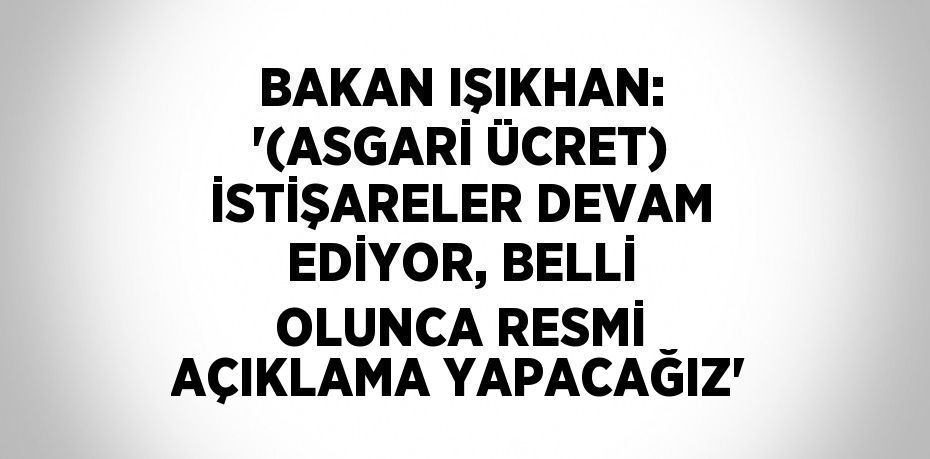 BAKAN IŞIKHAN: '(ASGARİ ÜCRET) İSTİŞARELER DEVAM EDİYOR, BELLİ OLUNCA RESMİ AÇIKLAMA YAPACAĞIZ'