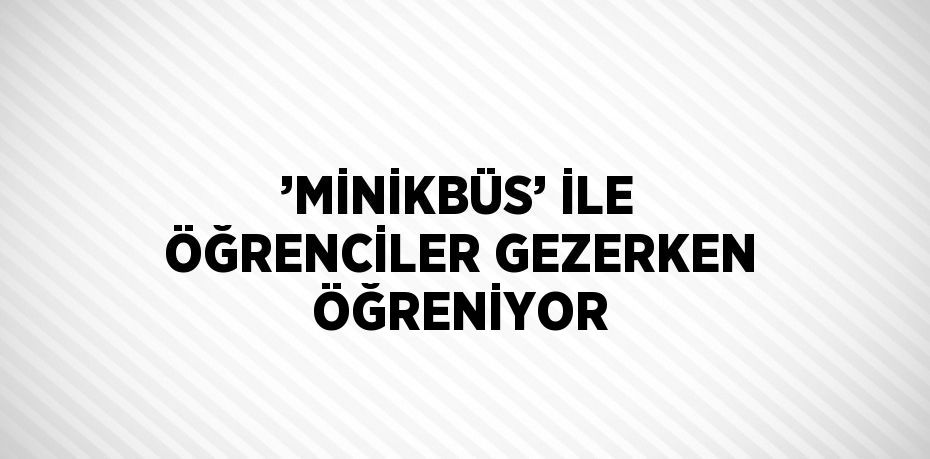 ’MİNİKBÜS’ İLE ÖĞRENCİLER GEZERKEN ÖĞRENİYOR