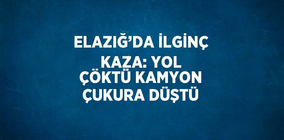 ELAZIĞ’DA İLGİNÇ KAZA: YOL ÇÖKTÜ KAMYON ÇUKURA DÜŞTÜ