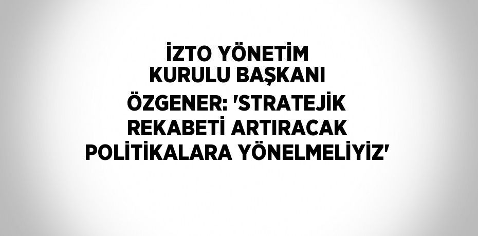 İZTO YÖNETİM KURULU BAŞKANI ÖZGENER: 'STRATEJİK REKABETİ ARTIRACAK POLİTİKALARA YÖNELMELİYİZ'