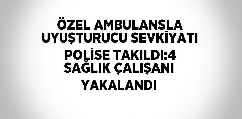 ÖZEL AMBULANSLA UYUŞTURUCU SEVKİYATI POLİSE TAKILDI:4 SAĞLIK ÇALIŞANI YAKALANDI