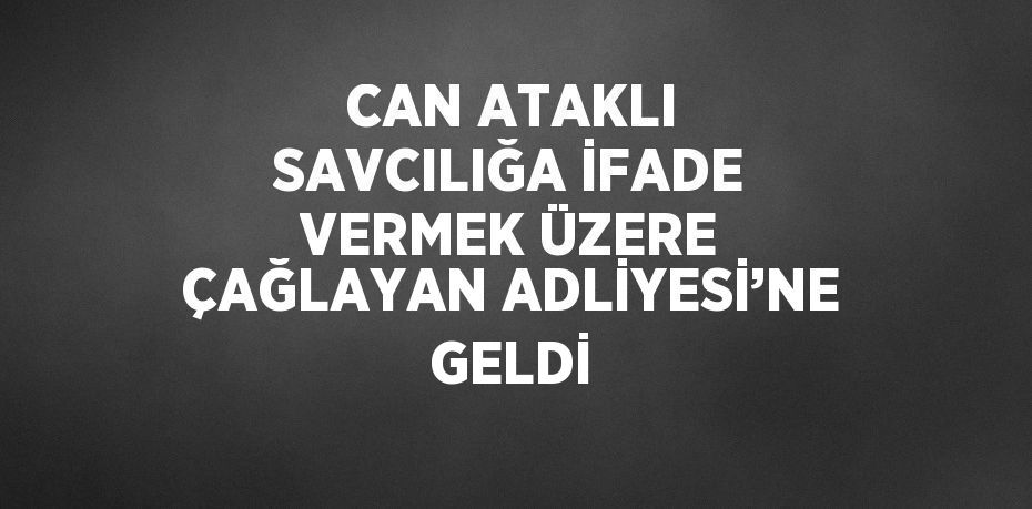 CAN ATAKLI SAVCILIĞA İFADE VERMEK ÜZERE ÇAĞLAYAN ADLİYESİ’NE GELDİ