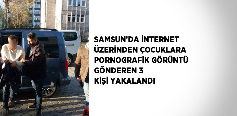 SAMSUN’DA İNTERNET ÜZERİNDEN ÇOCUKLARA PORNOGRAFİK GÖRÜNTÜ GÖNDEREN 3 KİŞİ YAKALANDI