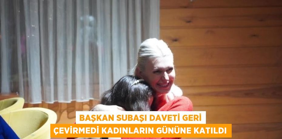 BAŞKAN SUBAŞI DAVETİ GERİ ÇEVİRMEDİ KADINLARIN GÜNÜNE KATILDI