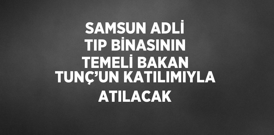 SAMSUN ADLİ TIP BİNASININ TEMELİ BAKAN TUNÇ’UN KATILIMIYLA ATILACAK