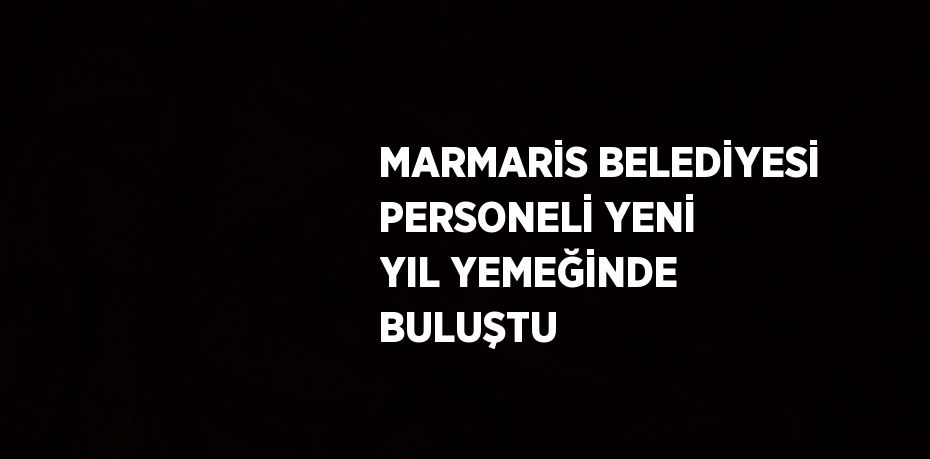 MARMARİS BELEDİYESİ PERSONELİ YENİ YIL YEMEĞİNDE BULUŞTU