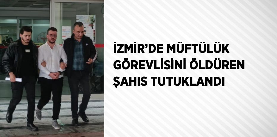 İZMİR’DE MÜFTÜLÜK GÖREVLİSİNİ ÖLDÜREN ŞAHIS TUTUKLANDI