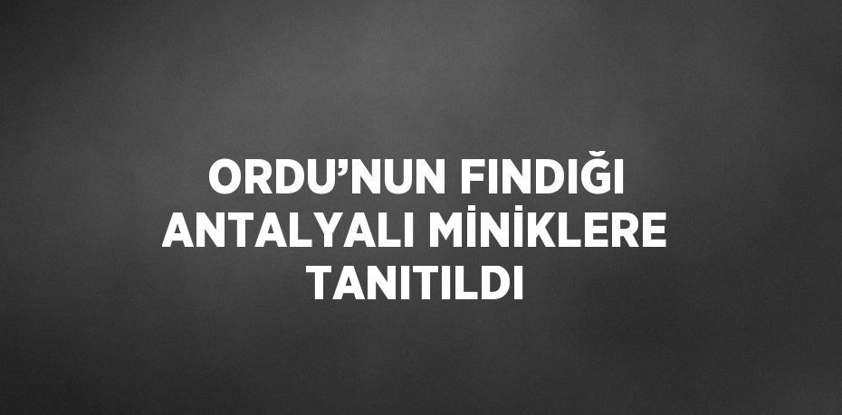 ORDU’NUN FINDIĞI ANTALYALI MİNİKLERE TANITILDI