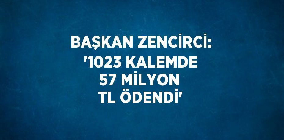 BAŞKAN ZENCİRCİ: '1023 KALEMDE 57 MİLYON TL ÖDENDİ'