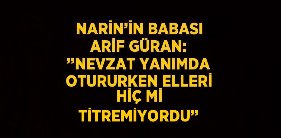 NARİN’İN BABASI ARİF GÜRAN: ’’NEVZAT YANIMDA OTURURKEN ELLERİ HİÇ Mİ TİTREMİYORDU’’