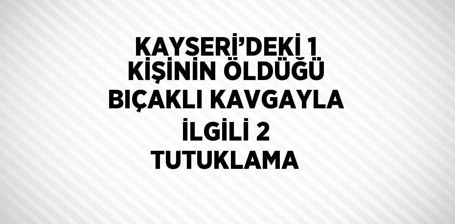 KAYSERİ’DEKİ 1 KİŞİNİN ÖLDÜĞÜ BIÇAKLI KAVGAYLA İLGİLİ 2 TUTUKLAMA