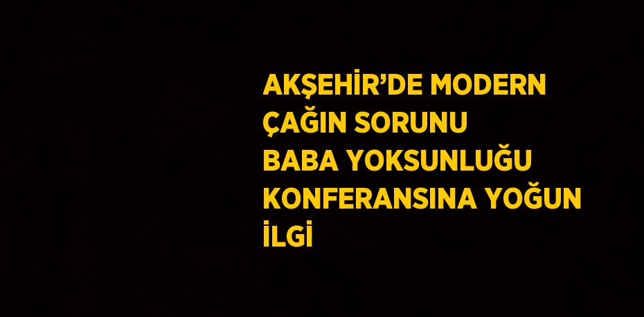 AKŞEHİR’DE MODERN ÇAĞIN SORUNU BABA YOKSUNLUĞU KONFERANSINA YOĞUN İLGİ