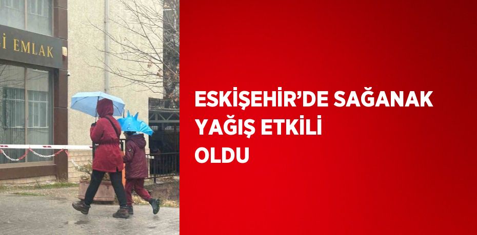 ESKİŞEHİR’DE SAĞANAK YAĞIŞ ETKİLİ OLDU