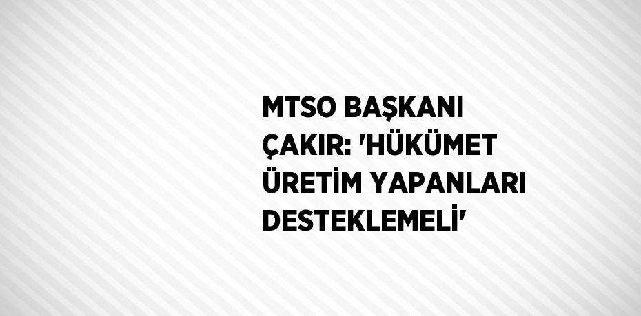 MTSO BAŞKANI ÇAKIR: 'HÜKÜMET ÜRETİM YAPANLARI DESTEKLEMELİ'