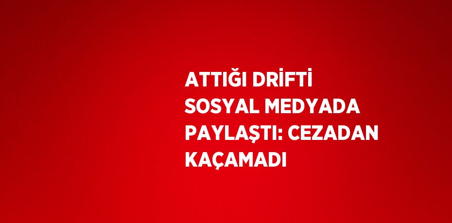 ATTIĞI DRİFTİ SOSYAL MEDYADA PAYLAŞTI: CEZADAN KAÇAMADI