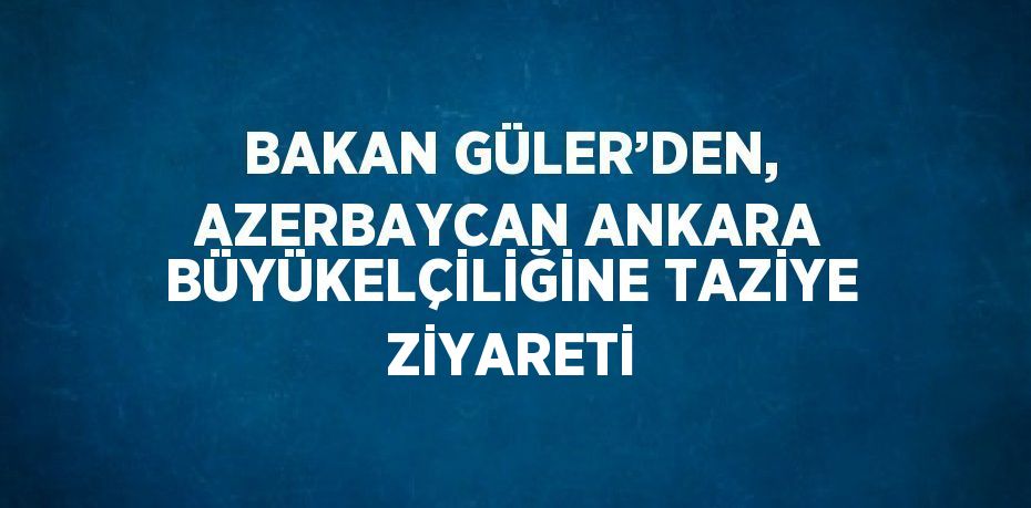 BAKAN GÜLER’DEN, AZERBAYCAN ANKARA BÜYÜKELÇİLİĞİNE TAZİYE ZİYARETİ