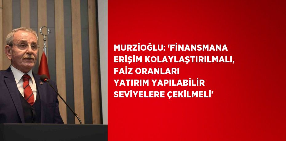 MURZİOĞLU: 'FİNANSMANA ERİŞİM KOLAYLAŞTIRILMALI, FAİZ ORANLARI YATIRIM YAPILABİLİR SEVİYELERE ÇEKİLMELİ'