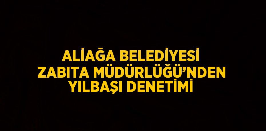 ALİAĞA BELEDİYESİ ZABITA MÜDÜRLÜĞÜ’NDEN YILBAŞI DENETİMİ