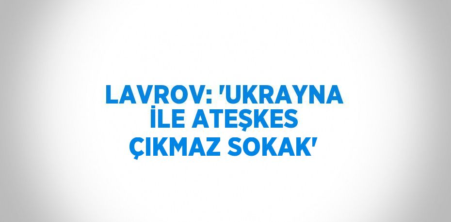 LAVROV: 'UKRAYNA İLE ATEŞKES ÇIKMAZ SOKAK'