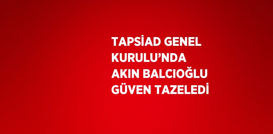 TAPSİAD GENEL KURULU’NDA  AKIN BALCIOĞLU GÜVEN TAZELEDİ