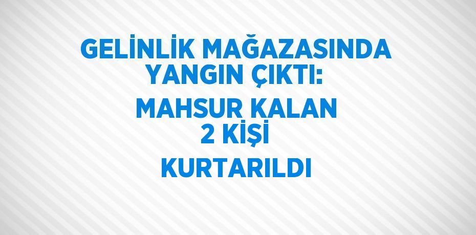 GELİNLİK MAĞAZASINDA YANGIN ÇIKTI: MAHSUR KALAN 2 KİŞİ KURTARILDI