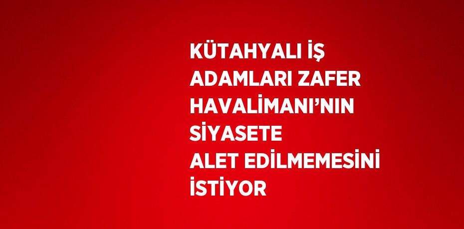 KÜTAHYALI İŞ ADAMLARI ZAFER HAVALİMANI’NIN SİYASETE ALET EDİLMEMESİNİ İSTİYOR