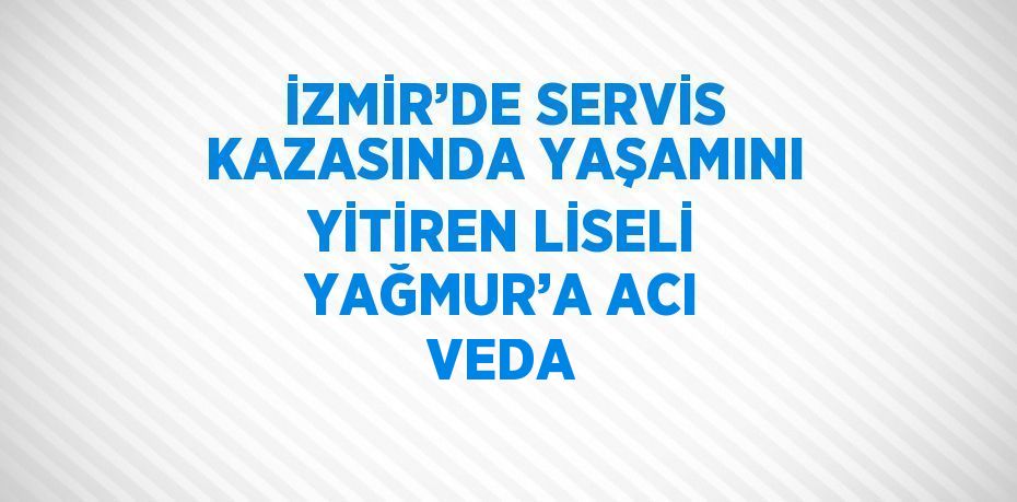 İZMİR’DE SERVİS KAZASINDA YAŞAMINI YİTİREN LİSELİ YAĞMUR’A ACI VEDA