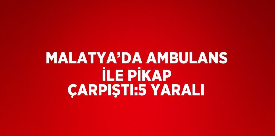 MALATYA’DA AMBULANS İLE PİKAP ÇARPIŞTI:5 YARALI