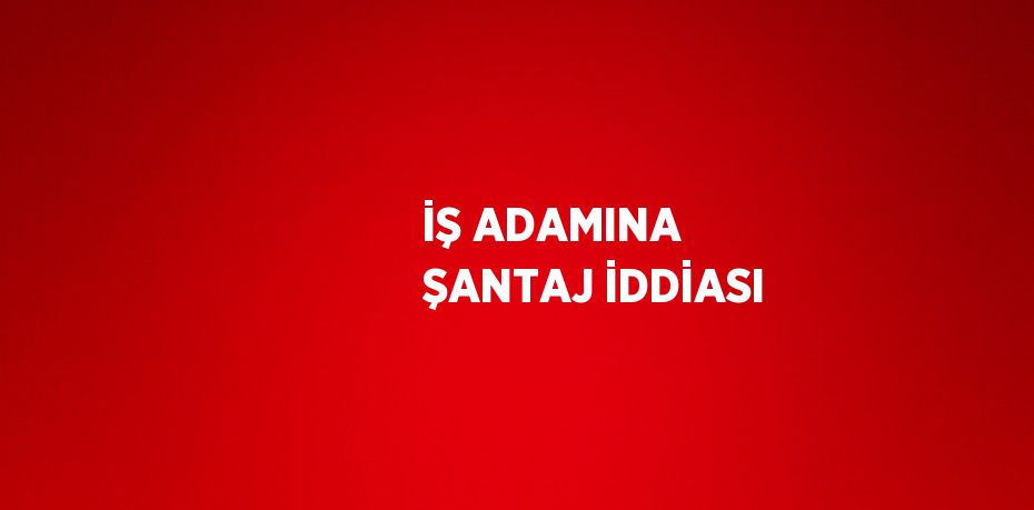 İŞ ADAMINA ŞANTAJ İDDİASI