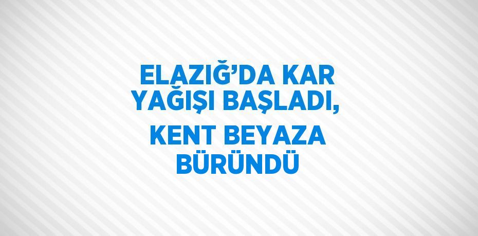 ELAZIĞ’DA KAR YAĞIŞI BAŞLADI, KENT BEYAZA BÜRÜNDÜ