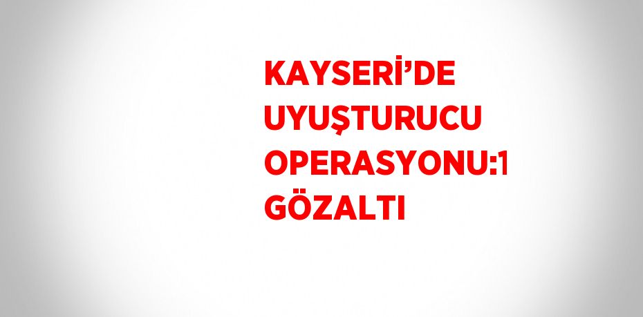 KAYSERİ’DE UYUŞTURUCU OPERASYONU:1 GÖZALTI