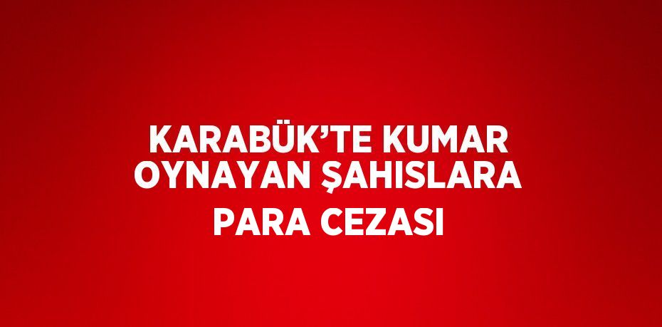 KARABÜK’TE KUMAR OYNAYAN ŞAHISLARA PARA CEZASI