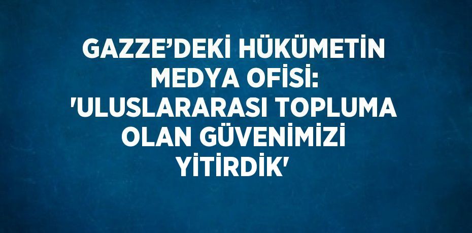 GAZZE’DEKİ HÜKÜMETİN MEDYA OFİSİ: 'ULUSLARARASI TOPLUMA OLAN GÜVENİMİZİ YİTİRDİK'