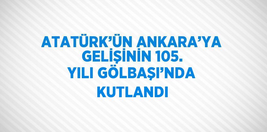 ATATÜRK’ÜN ANKARA’YA GELİŞİNİN 105. YILI GÖLBAŞI’NDA KUTLANDI