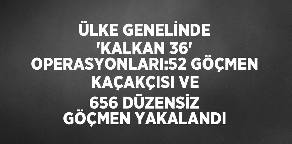 ÜLKE GENELİNDE 'KALKAN 36' OPERASYONLARI:52 GÖÇMEN KAÇAKÇISI VE 656 DÜZENSİZ GÖÇMEN YAKALANDI