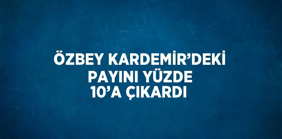 ÖZBEY KARDEMİR’DEKİ PAYINI YÜZDE 10’A ÇIKARDI