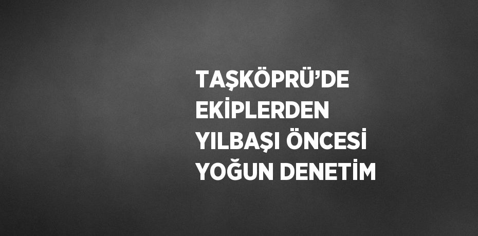 TAŞKÖPRÜ’DE EKİPLERDEN YILBAŞI ÖNCESİ YOĞUN DENETİM