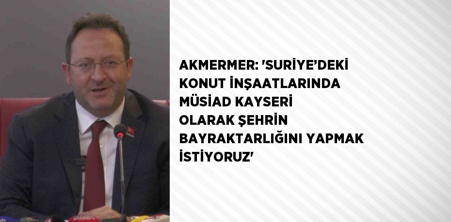 AKMERMER: 'SURİYE’DEKİ KONUT İNŞAATLARINDA MÜSİAD KAYSERİ OLARAK ŞEHRİN BAYRAKTARLIĞINI YAPMAK İSTİYORUZ'