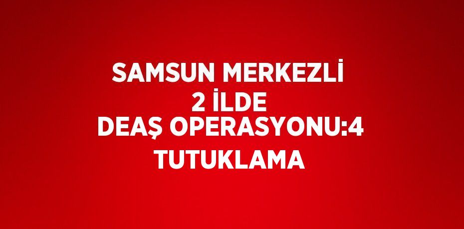 SAMSUN MERKEZLİ 2 İLDE DEAŞ OPERASYONU:4 TUTUKLAMA