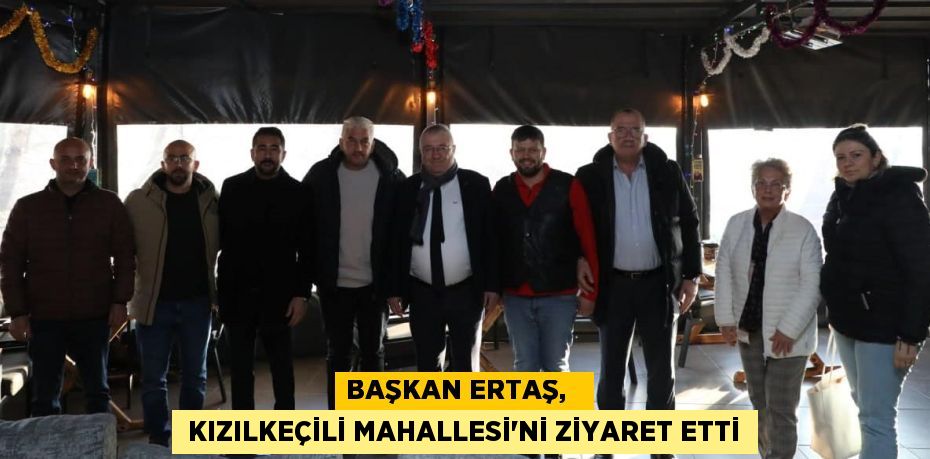 BAŞKAN ERTAŞ,    KIZILKEÇİLİ MAHALLESİ'Nİ ZİYARET ETTİ