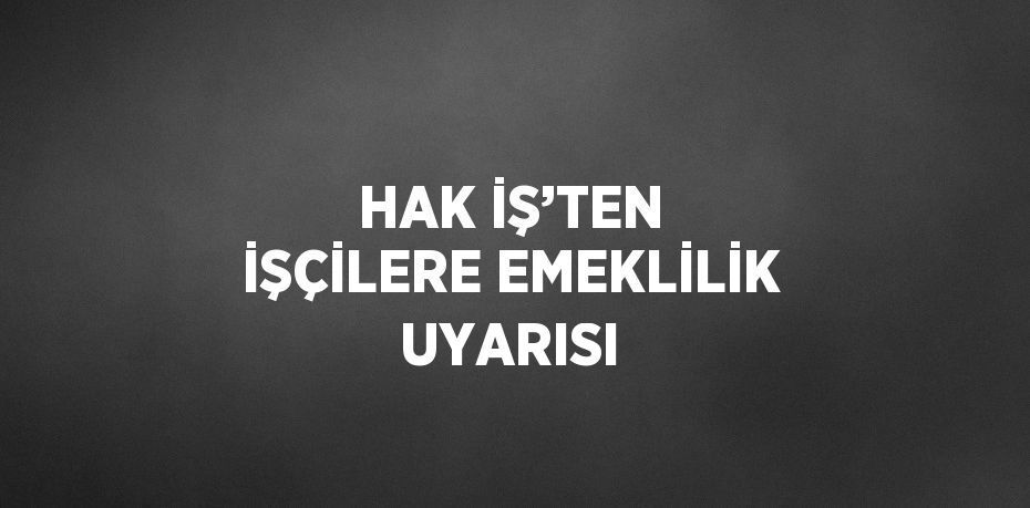 HAK İŞ’TEN İŞÇİLERE EMEKLİLİK UYARISI