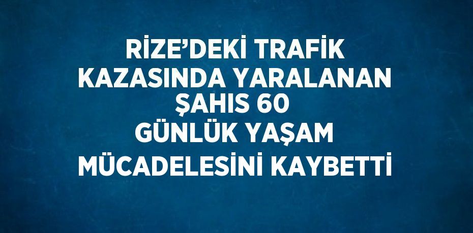 RİZE’DEKİ TRAFİK KAZASINDA YARALANAN ŞAHIS 60 GÜNLÜK YAŞAM MÜCADELESİNİ KAYBETTİ