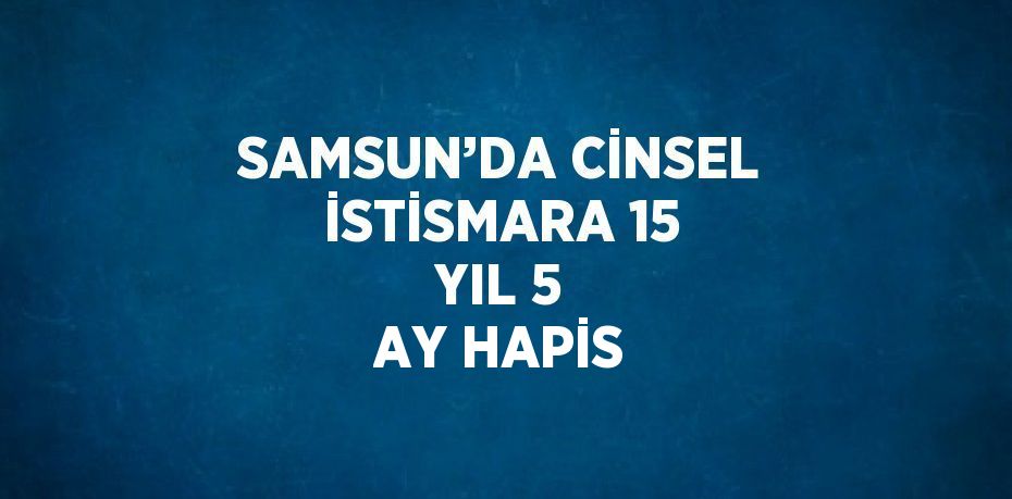 SAMSUN’DA CİNSEL İSTİSMARA 15 YIL 5 AY HAPİS