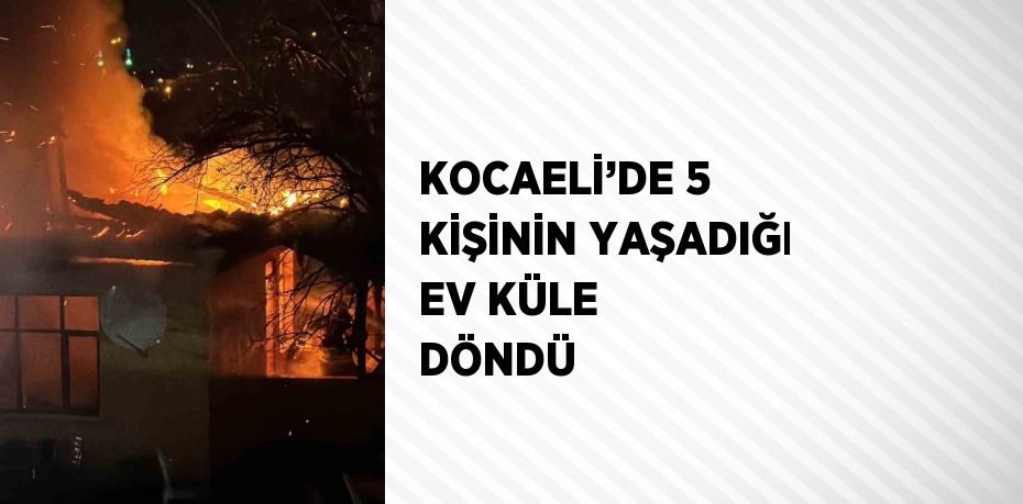 KOCAELİ’DE 5 KİŞİNİN YAŞADIĞI EV KÜLE DÖNDÜ