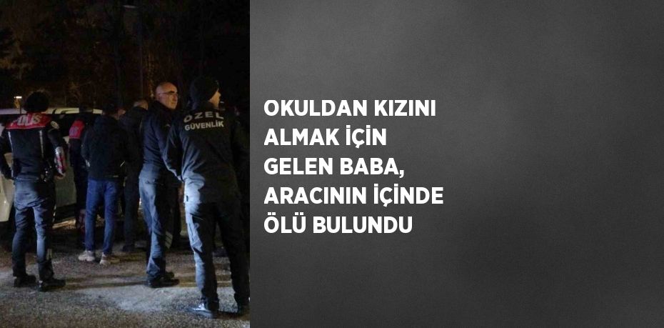 OKULDAN KIZINI ALMAK İÇİN GELEN BABA, ARACININ İÇİNDE ÖLÜ BULUNDU