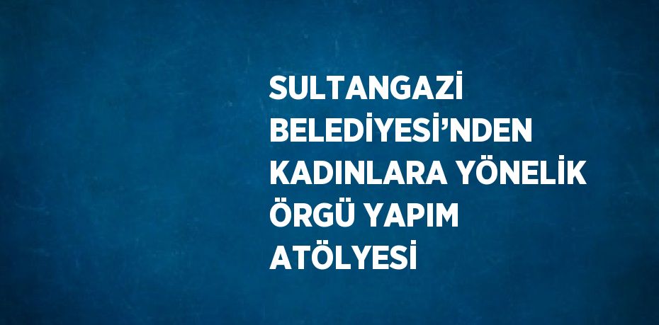 SULTANGAZİ BELEDİYESİ’NDEN KADINLARA YÖNELİK ÖRGÜ YAPIM ATÖLYESİ