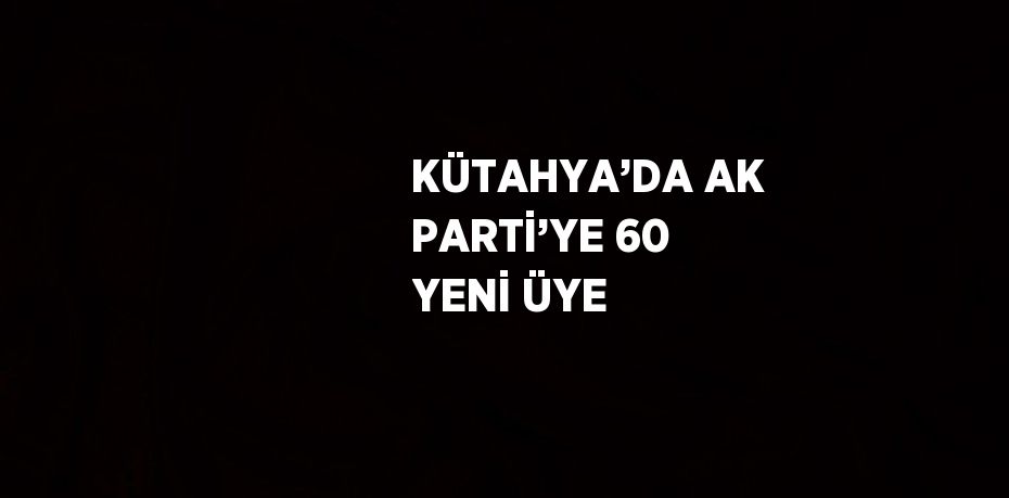 KÜTAHYA’DA AK PARTİ’YE 60 YENİ ÜYE