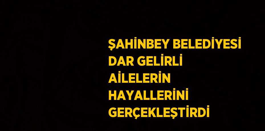 ŞAHİNBEY BELEDİYESİ DAR GELİRLİ AİLELERİN HAYALLERİNİ GERÇEKLEŞTİRDİ