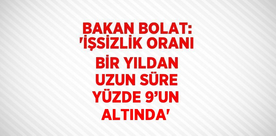 BAKAN BOLAT: 'İŞSİZLİK ORANI BİR YILDAN UZUN SÜRE YÜZDE 9’UN ALTINDA'