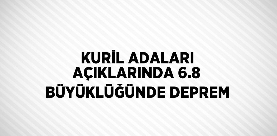 KURİL ADALARI AÇIKLARINDA 6.8 BÜYÜKLÜĞÜNDE DEPREM